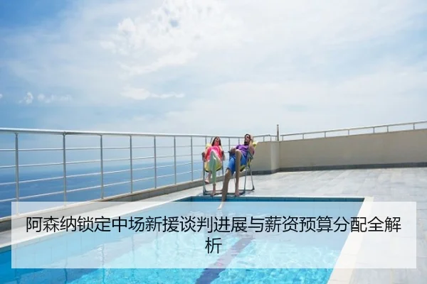 阿森纳锁定中场新援谈判进展与薪资预算分配全解析