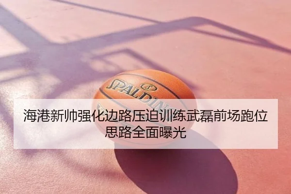 海港新帅强化边路压迫训练武磊前场跑位思路全面曝光