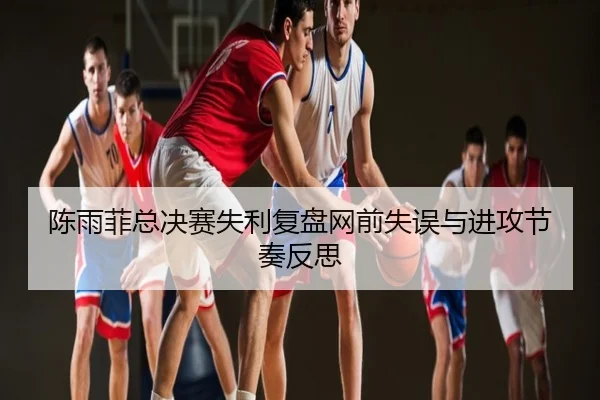 陈雨菲总决赛失利复盘网前失误与进攻节奏反思