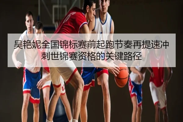 吴艳妮全国锦标赛前起跑节奏再提速冲刺世锦赛资格的关键路径