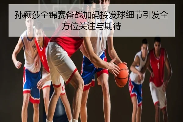 孙颖莎全锦赛备战加码接发球细节引发全方位关注与期待