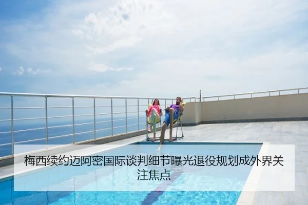 梅西续约迈阿密国际谈判细节曝光退役规划成外界关注焦点